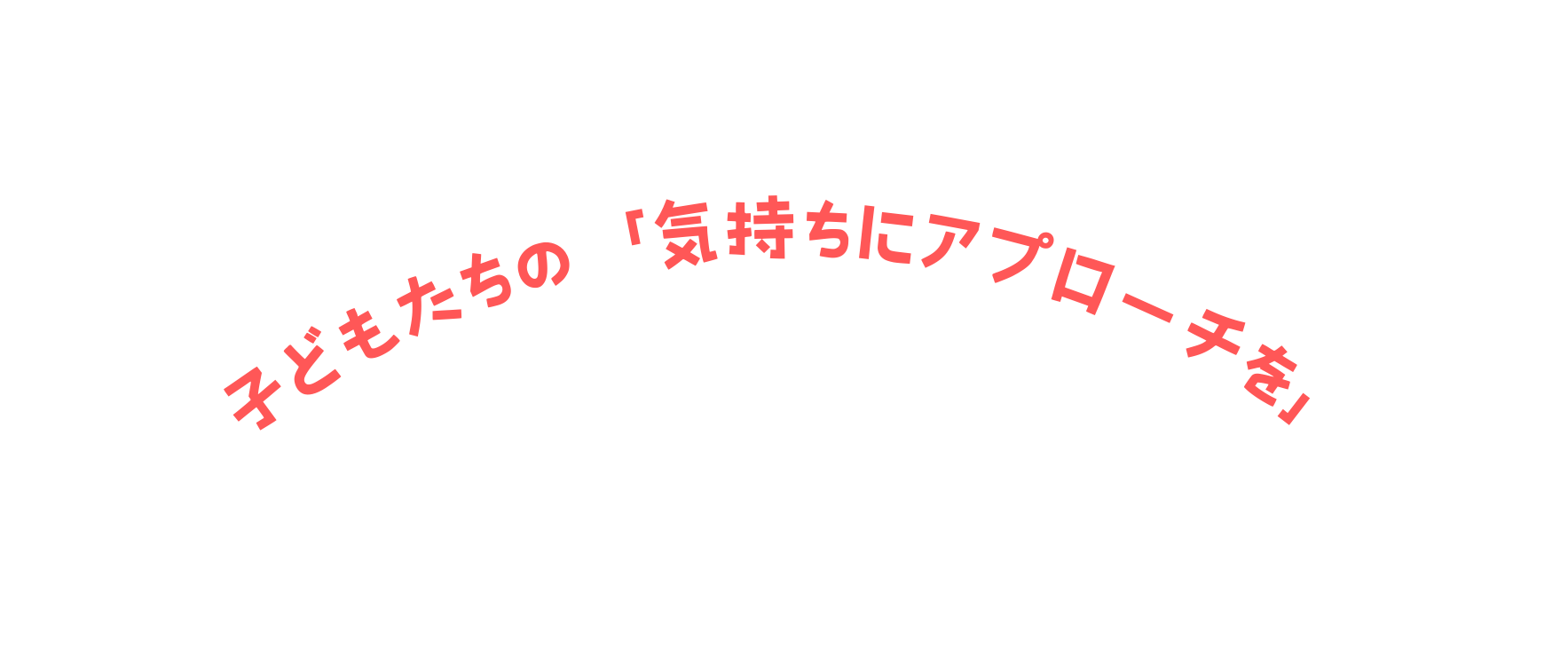 子どもたちの 気持ちにアプローチを